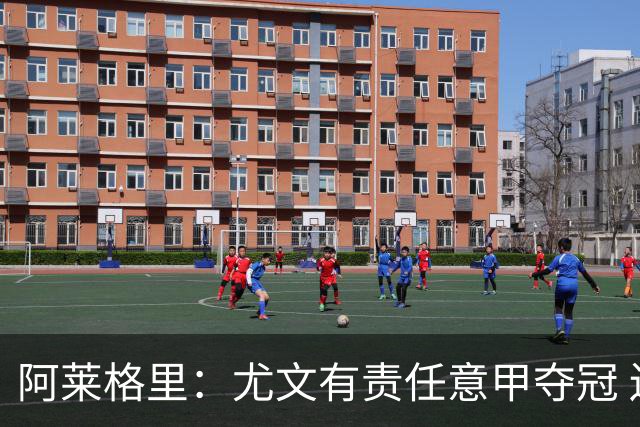 阿莱格里：尤文有责任意甲夺冠 还要争欧冠冠军